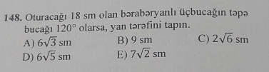 Oturacağı 18 sm olan bərabəryanlı üçbucağın təpə
bucağı 120° olarsa, yan tərəfini tapın.
A) 6sqrt(3)sm B) 9 sm C) 2sqrt(6)sm
D) 6sqrt(5)sm E) 7sqrt(2)sm