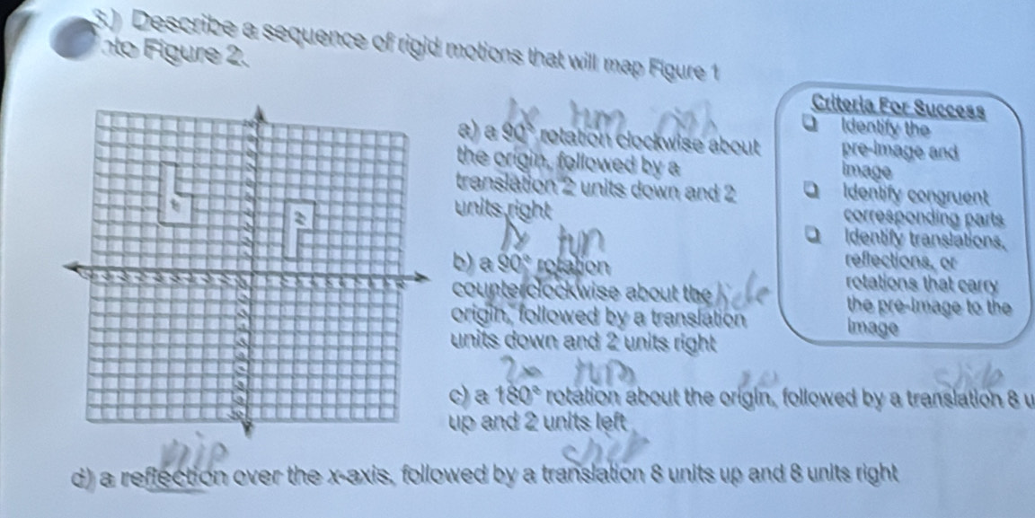 3.) Describe a sequence of rigid motions that will map Figure 1
nto Figure 2. Criteria For Success
O Identify the
a) a 90° rotation clockwise about pre-image and
the origin, followed by a
image
translation 2 units down and 2 Q Identify congruent
units right corresponding parts
Identify translations.
reflections, or
b) a 90° rofation rotations that carry
counterclockwise about the the pre-image to the 
origin, followed by a translation
Image
units down and 2 units right
c) a 180° rotation about the origin, followed by a translation 8 u
up and 2 units left 
d) a reflection over the x-axis, followed by a translation 8 units up and 8 units right