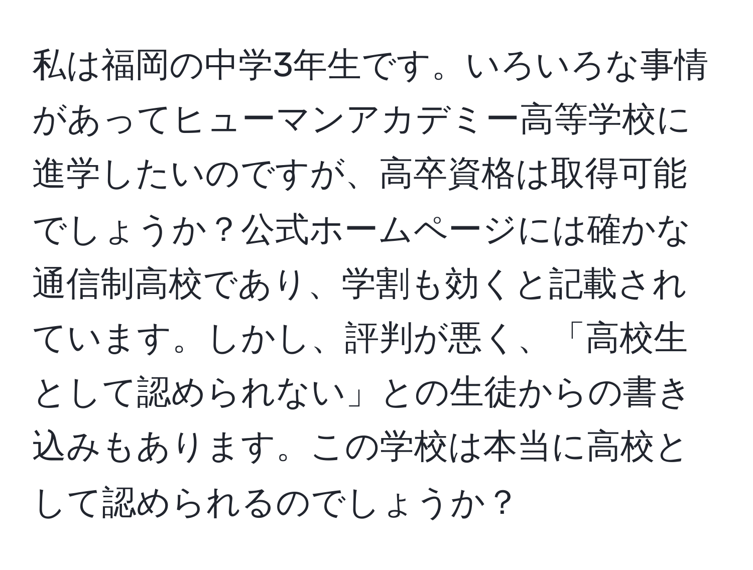 私は福岡の中学3年生です。いろいろな事情があってヒューマンアカデミー高等学校に進学したいのですが、高卒資格は取得可能でしょうか？公式ホームページには確かな通信制高校であり、学割も効くと記載されています。しかし、評判が悪く、「高校生として認められない」との生徒からの書き込みもあります。この学校は本当に高校として認められるのでしょうか？