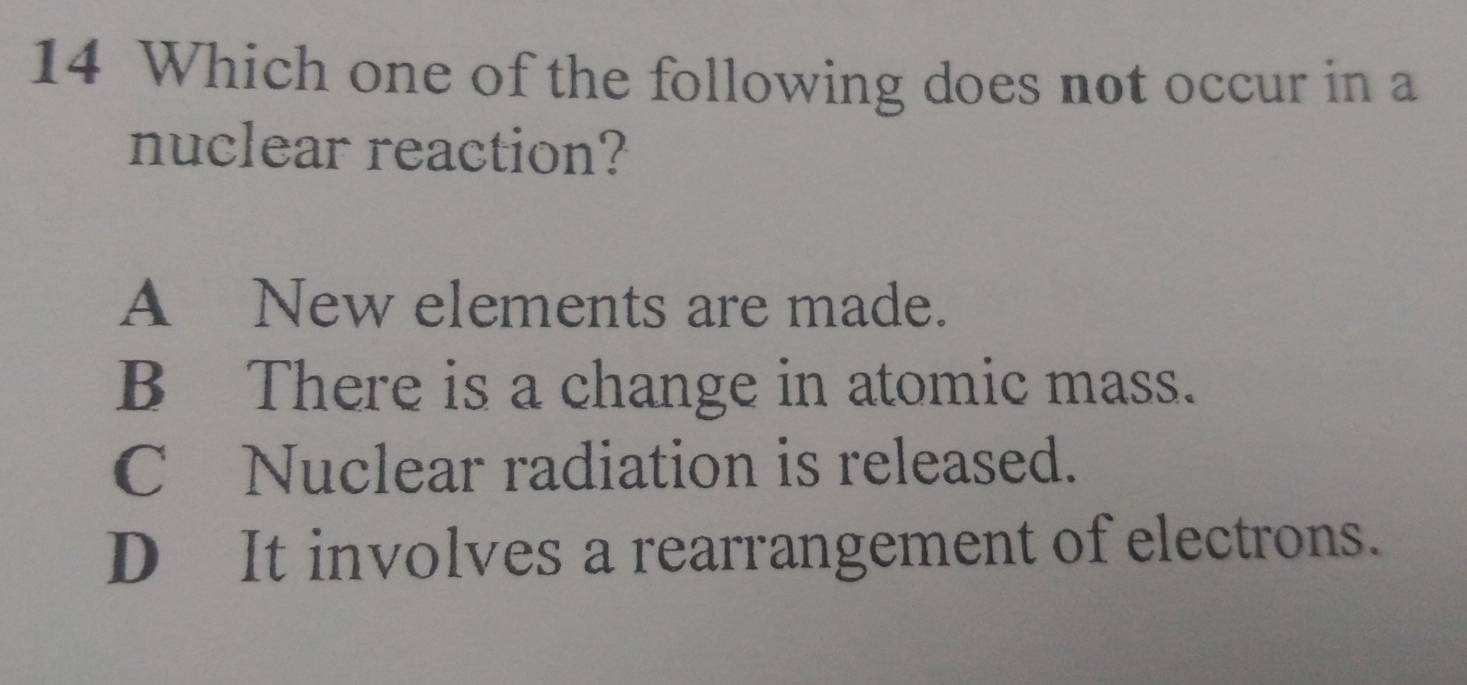 Which one of the following does not occur in a
nuclear reaction?
A New elements are made.
B There is a change in atomic mass.
C£Nuclear radiation is released.
D It involves a rearrangement of electrons.