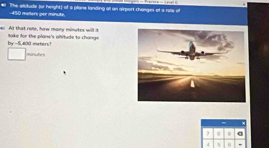 bly and Divida Integers — Practice — Level G 
X 
The altitude (or height) of a plane landing at an airport changes at a rate of
-450 meters per minute. 
At that rate, how many minutes will it 
take for the plane's altitude to change 
by -5,400 meters?
minutes
7 8 9
4 5 6