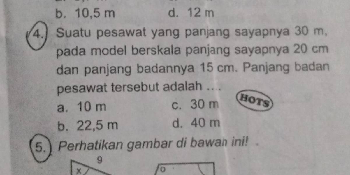 b. 10,5 m d. 12 m
4.) Suatu pesawat yang panjang sayapnya 30 m,
pada model berskala panjang sayapnya 20 cm
dan panjang badannya 15 cm. Panjang badan
pesawat tersebut adalah ....
a. 10 m c. 30 m HOTS
b. 22,5 m d. 40 m
5.) Perhatikan gambar di bawan ini!