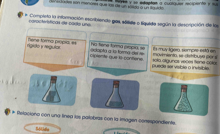 mse, fluyen y se adaptan a cualquier recipiente y sus 
densidades son menores que las de un sólido o un líquido. 
Completa la información escribiendo gas, sólido o líquido según la descripción de las 
características de cada uno. 
Tiene forma propia, es No tiene forma propia, se Es muy ligero, siempre está en 
rígido y regular. adapta a la forma del re- movimiento, se distribuye por sí 
cipiente que lo contiene. solo, algunas veces tiene color, 
puede ser visible o invisible. 
Relaciona con una linea las palabras con la imagen correspondiente. 
Sólido 
.