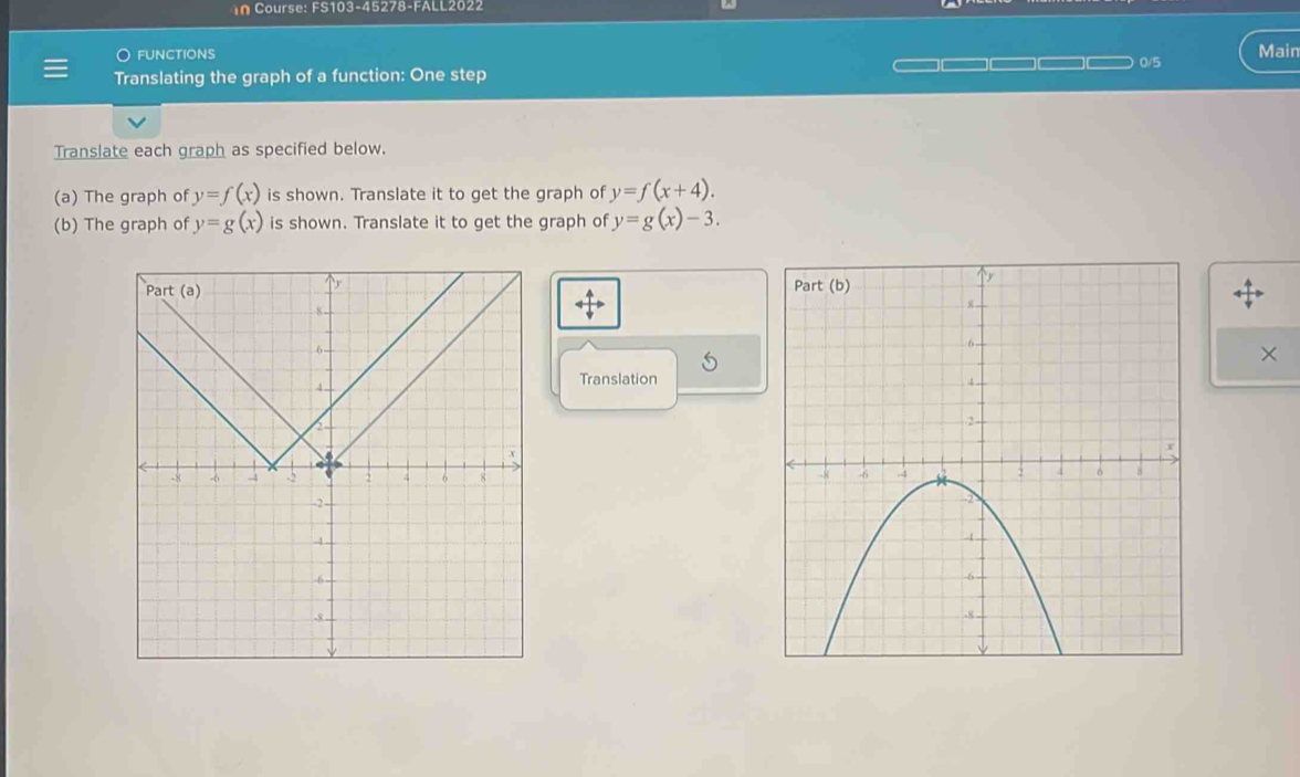 in Course: FS103-45278-FALL2022 
O functions 0/5 Main 
Translating the graph of a function: One step 
Translate each graph as specified below. 
(a) The graph of y=f(x) is shown. Translate it to get the graph of y=f(x+4). 
(b) The graph of y=g(x) is shown. Translate it to get the graph of y=g(x)-3. 
uparrow overleftrightarrow downarrow  

S 
× 
Translation