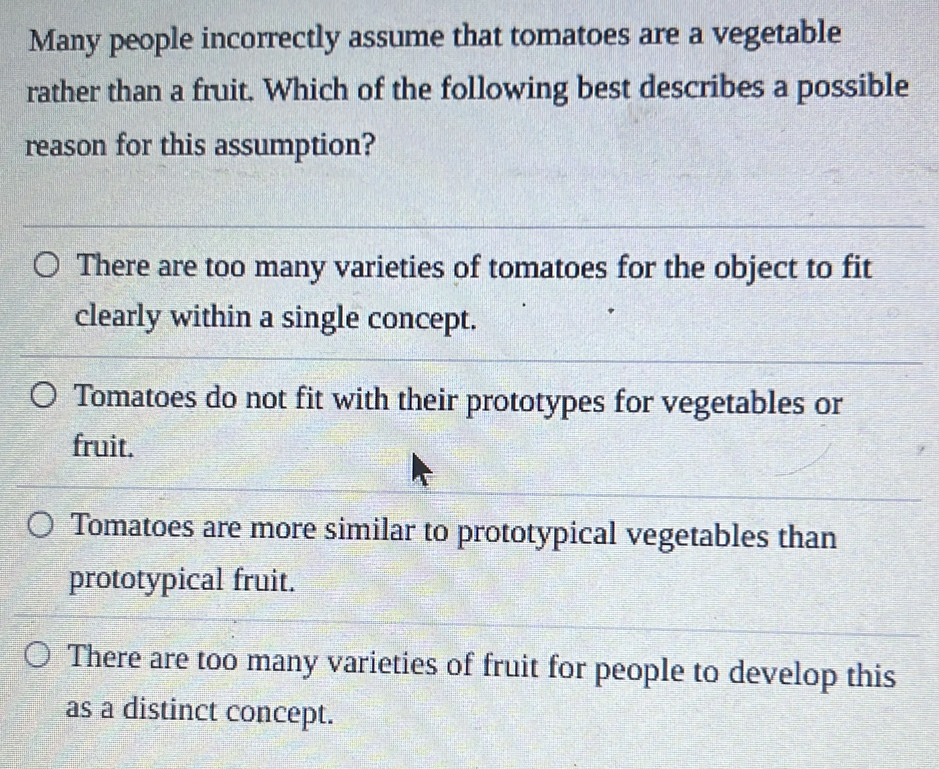 Many people incorrectly assume that tomatoes are a vegetable
rather than a fruit. Which of the following best describes a possible
reason for this assumption?
There are too many varieties of tomatoes for the object to fit
clearly within a single concept.
Tomatoes do not fit with their prototypes for vegetables or
fruit.
Tomatoes are more similar to prototypical vegetables than
prototypical fruit.
There are too many varieties of fruit for people to develop this
as a distinct concept.