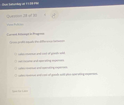 Due Saturday at 11:59 PM
Question 28 of 30 <
View Policies
Current Attempt in Progress
Gross profit equals the difference between
 sales revenue and cost of goods sold.
net income and operating expenses.
sales revenue and operating expenses.
sales revenue and cost of goods sold plus operating expenses.
Save for Later