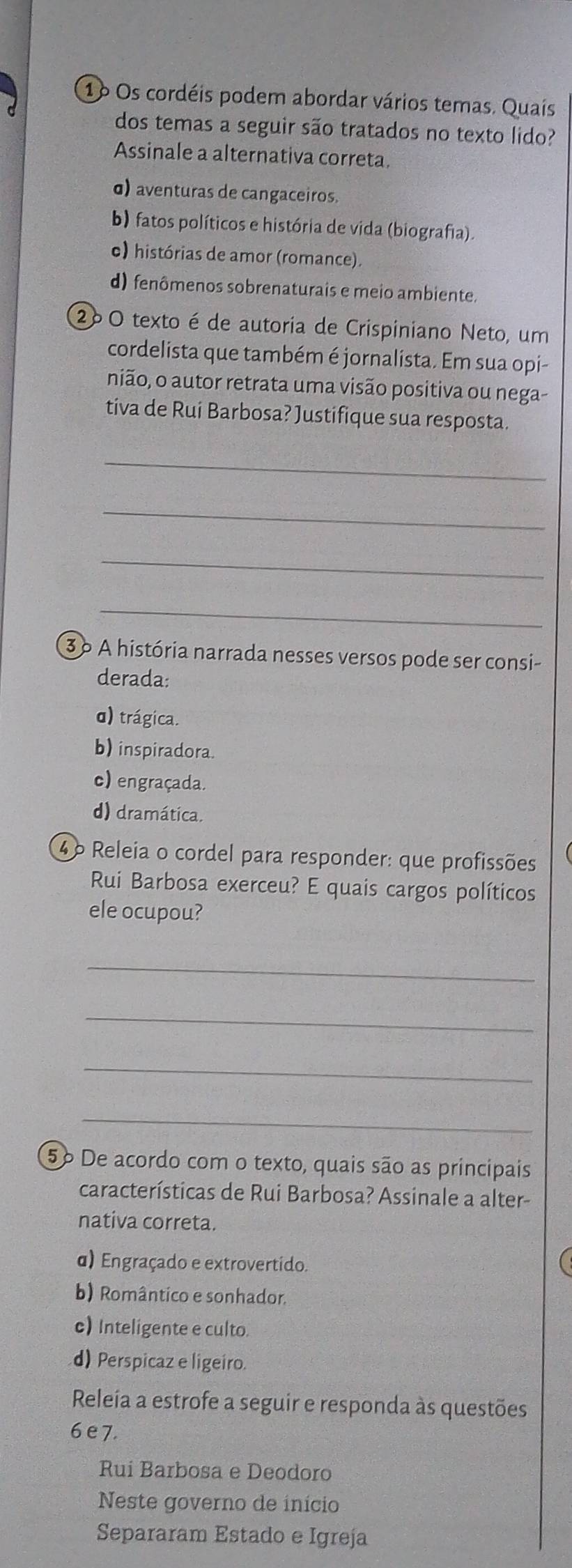 1o Os cordéis podem abordar vários temas. Quais
dos temas a seguir são tratados no texto lido?
Assinale a alternativa correta.
σ) aventuras de cangaceiros.
b) fatos políticos e história de vida (biografia).
o) histórias de amor (romance).
d) fenômenos sobrenaturais e meio ambiente.
2ºO texto é de autoria de Crispiniano Neto, um
cordelista que também é jornalista. Em sua opi-
nião, o autor retrata uma visão positiva ou nega-
tiva de Rui Barbosa? Justifique sua resposta.
_
_
_
_
3 º A história narrada nesses versos pode ser consi-
derada:
d) trágica.
b) inspiradora.
c) engraçada.
d) dramática.
4º Releia o cordel para responder: que profissões
Rui Barbosa exerceu? E quais cargos políticos
ele ocupou?
_
_
_
_
5º De acordo com o texto, quais são as principais
características de Rui Barbosa? Assinale a alter-
nativa correta.
α) Engraçado e extrovertido.
b) Romântico e sonhador.
c) Inteligente e culto.
d) Perspicaz e ligeiro.
Releía a estrofe a seguir e responda às questões
6 e 7.
Rui Barbosa e Deodoro
Neste governo de início
Separaram Estado e Igreja