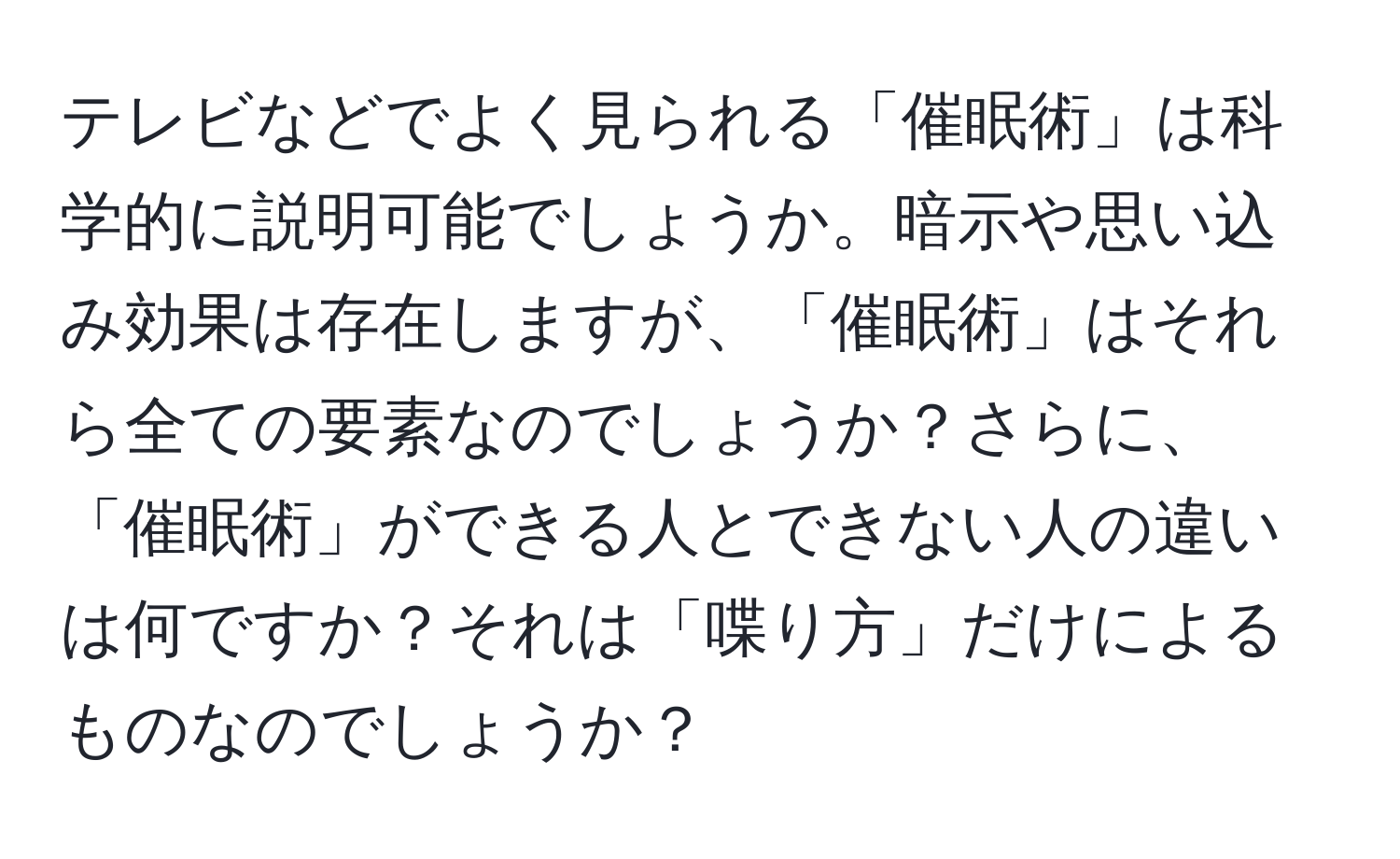 テレビなどでよく見られる「催眠術」は科学的に説明可能でしょうか。暗示や思い込み効果は存在しますが、「催眠術」はそれら全ての要素なのでしょうか？さらに、「催眠術」ができる人とできない人の違いは何ですか？それは「喋り方」だけによるものなのでしょうか？