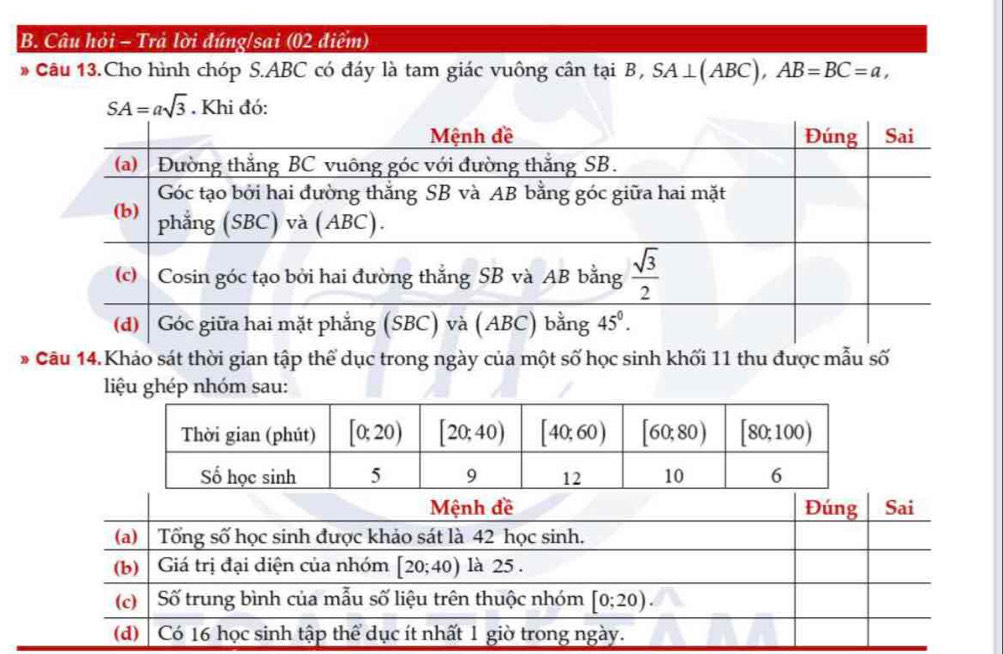 Câu hỏi - Trả lời đúng/sai (02 điểm)
* Câu 13.Cho hình chóp S.ABC có đáy là tam giác vuông cân tại B, SA⊥ (ABC),AB=BC=a,
SA=asqrt(3). Khi đó:
* Câu 14.Khảo sát thời gian tập thể dục trong ngày của một số học sinh khối 11 thu được mẫu số
liệu ghép nhóm sau: