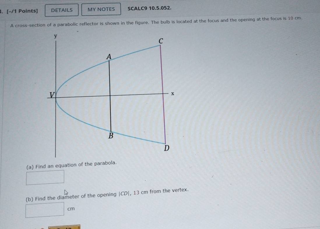DETAILS MY NOTES SCALC9 10.5.052. 
A cross-section of a parabolic reflector is shown in the figure. The bulb is located at the focus and the opening at the focus is 10 cm. 
(a) Find an equation of the parabola. 
□ 
(b) Find the diameter of the opening | CD|, 13 cm from the vertex.
□ cm