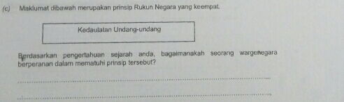 Maklumat dibawah merupakan prinsip Rukun Negara yang keempat. 
Kedaulatan Undang-undang 
Berdasarkan pengertahuan sejarah anda, bagaimanakah seorang wargenegara 
berperanan dalam mematuhi prinsip tersebut? 
_ 
_