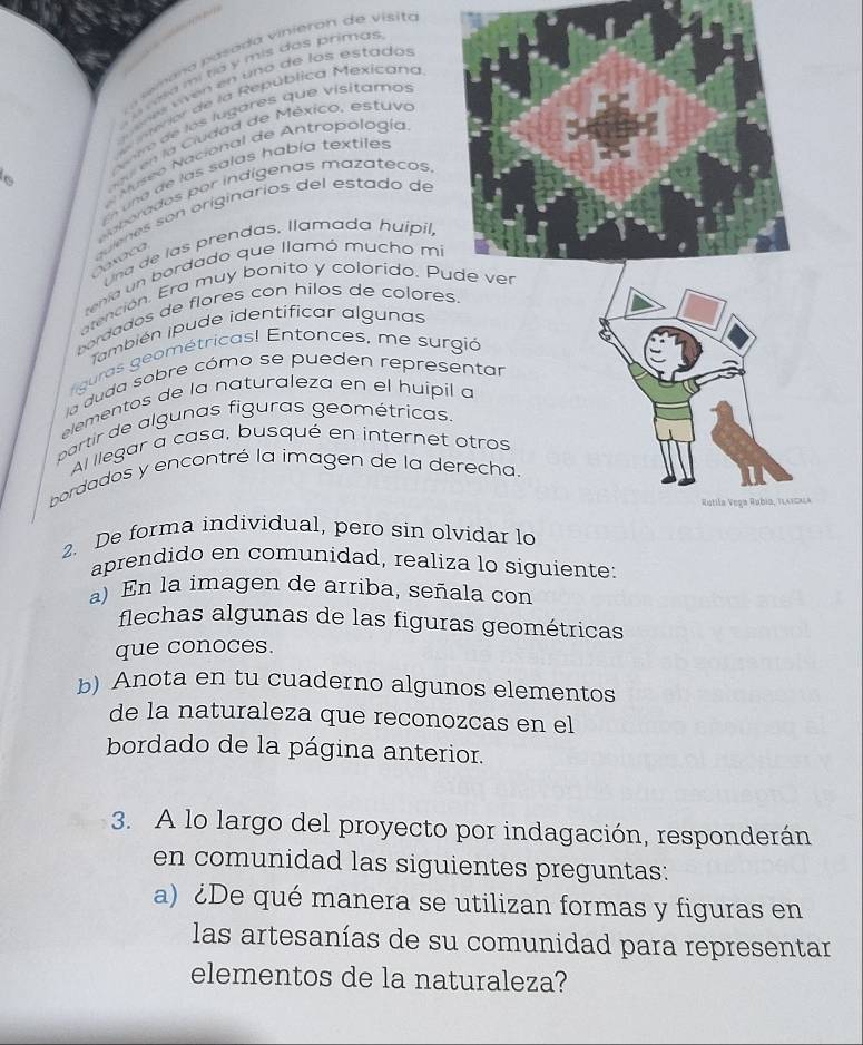 era p asada vinieron de visita 
a n e a m i tía y mis dos primas 
e e men en uno de los estado 
nterior de la República Mexicana 
vir de los lugares que visitamos 
6 u n C iudad de México, estuva 
Museo Nacional de Antropología 
ua de las salas había textiles 
ea orados por indígenas mazatecos 
quienes son originarios del estado de 
Una de las prendas, llamada huípil, 
tenía un bordado que llamó mucho m 
atención. Era muy bonito y colorido. P 
bordados de flores con hilos de colores. 
También ipude identificar algunas 
figuras geométricas! Entonces, me surgió 
la duda sobre cómo se pueden representar 
elementos de la naturaleza en el huípil a 
partir de algunas figuras geométricas. 
Al llegar a casa, busqué en internet otros 
bordados y encontré la imagen de la derecha 
Rutila Vega Rubia, Tlatcala 
2. De forma individual, pero sin olvidar lo 
aprendido en comunidad, realiza lo siguiente: 
a) En la imagen de arriba, señala con 
flechas algunas de las figuras geométricas 
que conoces. 
b) Anota en tu cuaderno algunos elementos 
de la naturaleza que reconozcas en el 
bordado de la página anterior. 
3. A lo largo del proyecto por indagación, responderán 
en comunidad las siguientes preguntas: 
a) ¿De qué manera se utilizan formas y figuras en 
las artesanías de su comunidad para representar 
elementos de la naturaleza?