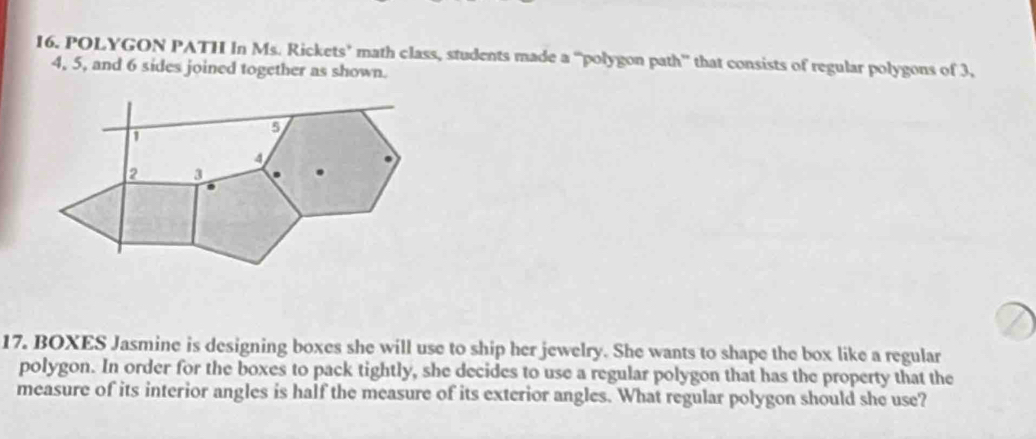 POLYGON PATH In Ms. Rickets’ math class, students made a “polygon path” that consists of regular polygons of 3,
4, 5, and 6 sides joined together as shown. 
17. BOXES Jasmine is designing boxes she will use to ship her jewelry. She wants to shape the box like a regular 
polygon. In order for the boxes to pack tightly, she decides to use a regular polygon that has the property that the 
measure of its interior angles is half the measure of its exterior angles. What regular polygon should she use?