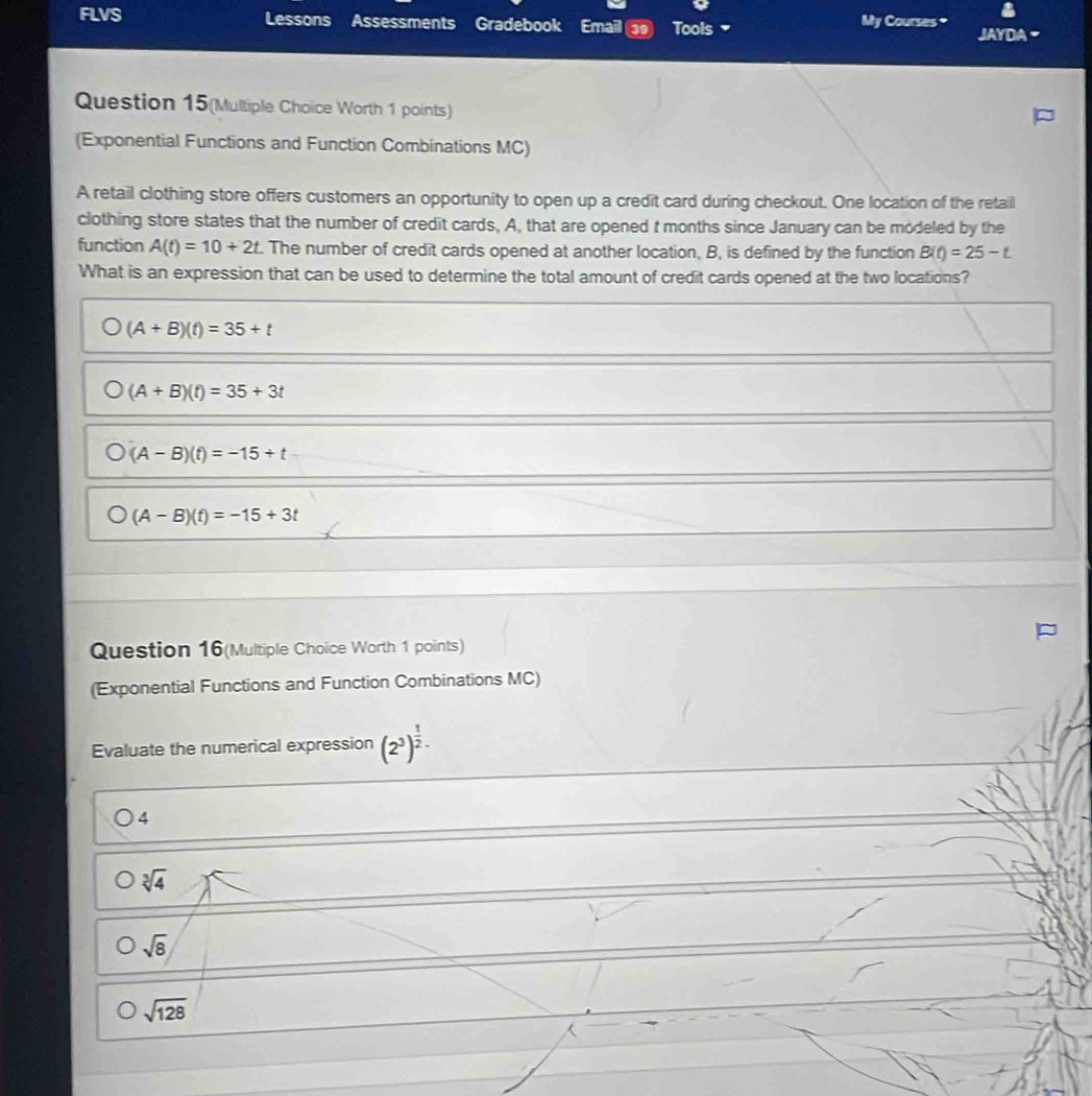 FLVS Lessons Assessments Gradebook Email 39 Tools My Courses * JAYDA
Question 15(Multiple Choice Worth 1 points)
(Exponential Functions and Function Combinations MC)
A retail clothing store offers customers an opportunity to open up a credit card during checkout. One location of the retail
clothing store states that the number of credit cards, A, that are opened t months since January can be modeled by the
function A(t)=10+2t. The number of credit cards opened at another location, B, is defined by the function B(t)=25-t
What is an expression that can be used to determine the total amount of credit cards opened at the two locations?
(A+B)(t)=35+t
(A+B)(t)=35+3t
(A-B)(t)=-15+t
(A-B)(t)=-15+3t
Question 16(Multiple Choice Worth 1 points)
(Exponential Functions and Function Combinations MC)
Evaluate the numerical expression (2^3)^ 1/2 .
4
sqrt[3](4)
sqrt(8)
sqrt(128)