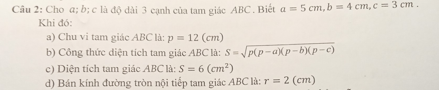 Cho a; b; c là độ dài 3 cạnh của tam giác ABC. Biết a=5cm, b=4cm, c=3cm. 
Khi đó: 
a) Chu vi tam giác ABC là: p=12(cm)
b) Công thức diện tích tam giác ABC là: S=sqrt(p(p-a)(p-b)(p-c))
c) Diện tích tam giác ABC là: S=6(cm^2)
d) Bán kính đường tròn nội tiếp tam giác ABC là: r=2(cm)