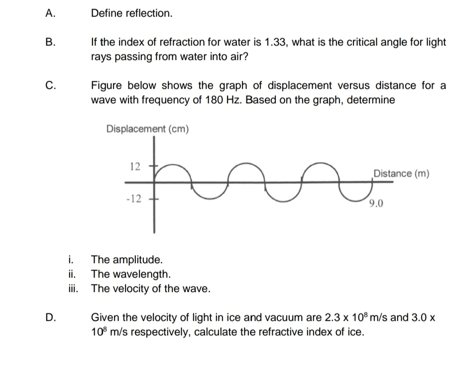 Define reflection. 
B. If the index of refraction for water is 1.33, what is the critical angle for light 
rays passing from water into air? 
C. Figure below shows the graph of displacement versus distance for a 
wave with frequency of 180 Hz. Based on the graph, determine 
i. The amplitude. 
ii. The wavelength. 
iii. The velocity of the wave. 
D. Given the velocity of light in ice and vacuum are 2.3* 10^8m/s and 3.0*
10^8 m/s respectively, calculate the refractive index of ice.