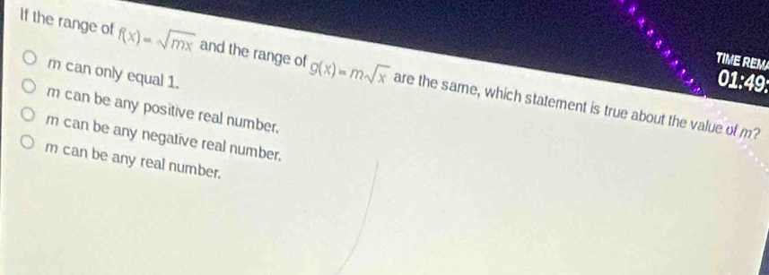 TIME REM
m can only equal 1.
If the range of f(x)=sqrt(mx) and the range of g(x)=msqrt(x) are the same, which statement is true about the value of m?
01:49:
m can be any positive real number.
r can be any negative real number.
m can be any real number.