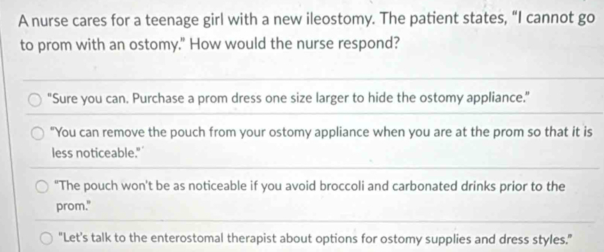 A nurse cares for a teenage girl with a new ileostomy. The patient states, “I cannot go
to prom with an ostomy." How would the nurse respond?
"Sure you can. Purchase a prom dress one size larger to hide the ostomy appliance.”
"You can remove the pouch from your ostomy appliance when you are at the prom so that it is
less noticeable."
“The pouch won’t be as noticeable if you avoid broccoli and carbonated drinks prior to the
prom."
"Let’s talk to the enterostomal therapist about options for ostomy supplies and dress styles.”