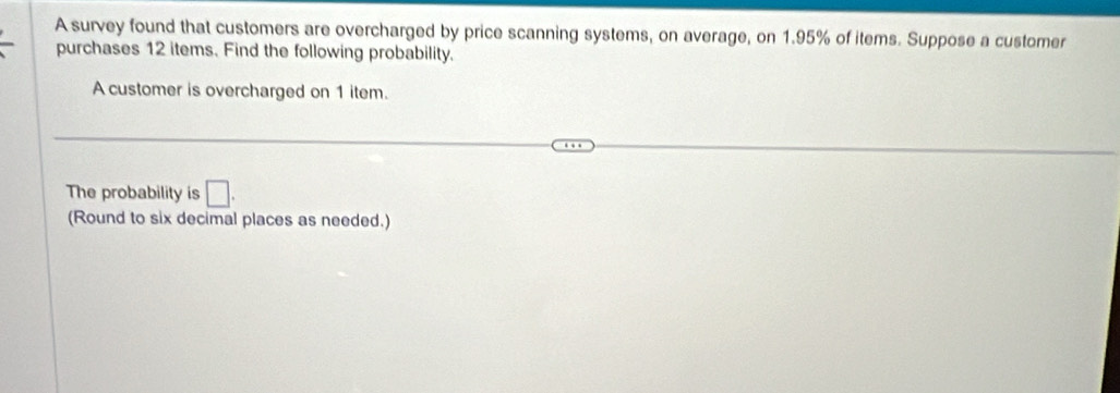 A survey found that customers are overcharged by price scanning systems, on average, on 1.95% of items. Suppose a customer 
purchases 12 items. Find the following probability. 
A customer is overcharged on 1 item. 
The probability is □. 
(Round to six decimal places as needed.)