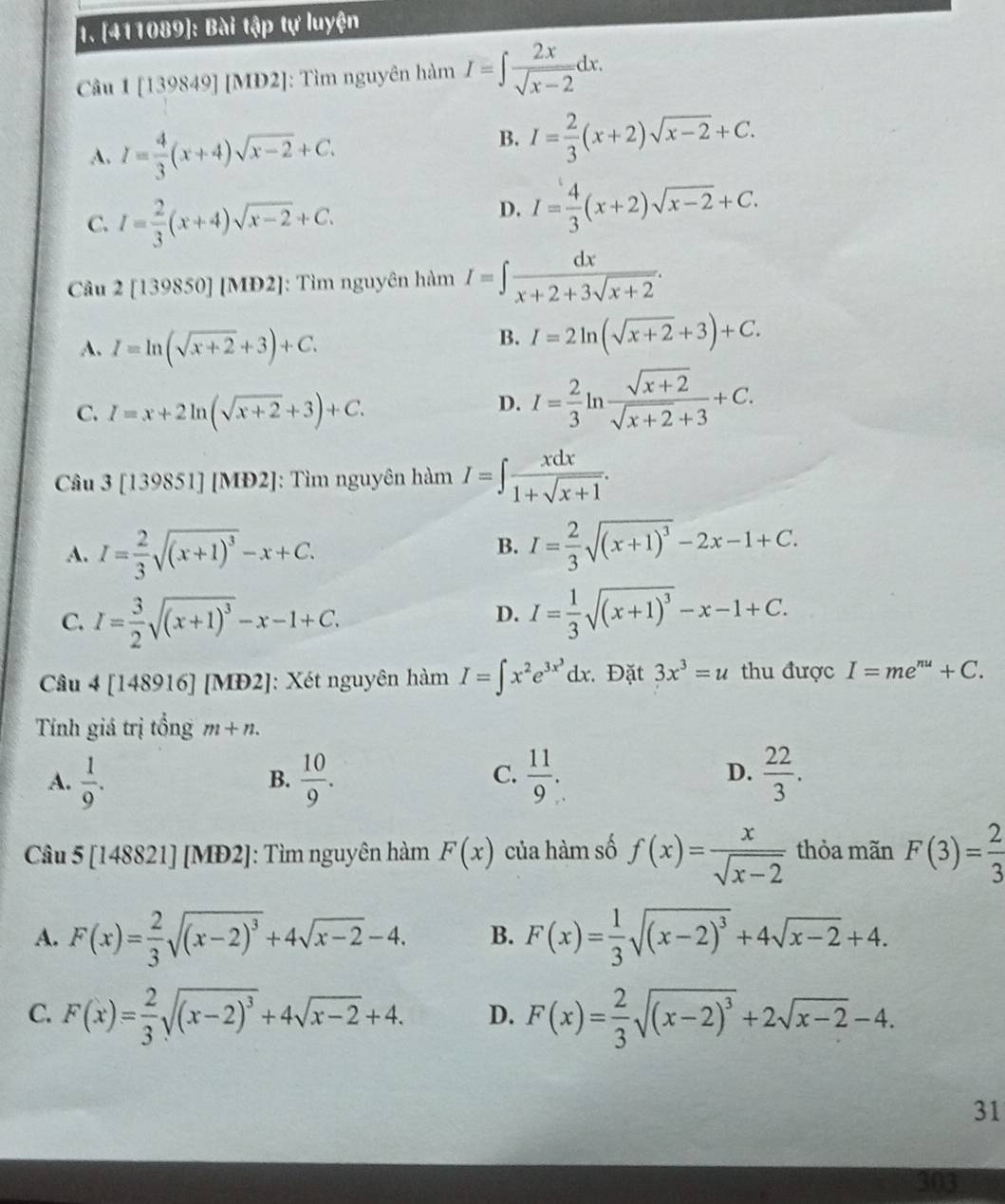 [411089]: Bài tập tự luyện
Câu 1[13 98 491IN I2]: Tìm nguyên hàm I=∈t  2x/sqrt(x-2) dx.
A. I= 4/3 (x+4)sqrt(x-2)+C.
B. I= 2/3 (x+2)sqrt(x-2)+C.
C. I= 2/3 (x+4)sqrt(x-2)+C.
D. I= 4/3 (x+2)sqrt(x-2)+C.
Câu 2[139850] [MĐ2]: Tìm nguyên hàm I=∈t  dx/x+2+3sqrt(x+2) .
A. I=ln (sqrt(x+2)+3)+C.
B. I=2ln (sqrt(x+2)+3)+C.
C. I=x+2ln (sqrt(x+2)+3)+C.
D. I= 2/3 ln  (sqrt(x+2))/sqrt(x+2)+3 +C.
Câu 3[139851][MD2] : Tìm nguyên hàm I=∈t  xdx/1+sqrt(x+1) .
B.
A. I= 2/3 sqrt((x+1)^3)-x+C. I= 2/3 sqrt((x+1)^3)-2x-1+C.
C. I= 3/2 sqrt((x+1)^3)-x-1+C. I= 1/3 sqrt((x+1)^3)-x-1+C.
D.
Câu 4 [ 148916] [MĐ2]: Xét nguyên hàm I=∈t x^2e^(3x^3)dx. Đặt 3x^3=u thu được I=me^(nu)+C.
Tính giá trị tổng m+n.
D.
A.  1/9 .  10/9 .  11/9 .  22/3 .
B.
C.
Câu 5[148821][MD2] ]: Tìm nguyên hàm F(x) của hàm số f(x)= x/sqrt(x-2)  thỏa mãn F(3)= 2/3 
A. F(x)= 2/3 sqrt((x-2)^3)+4sqrt(x-2)-4. B. F(x)= 1/3 sqrt((x-2)^3)+4sqrt(x-2)+4.
C. F(x)= 2/3 sqrt((x-2)^3)+4sqrt(x-2)+4. D. F(x)= 2/3 sqrt((x-2)^3)+2sqrt(x-2)-4.
31
303