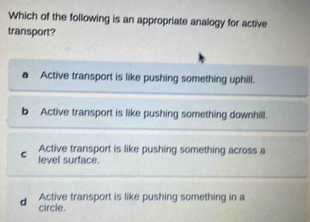 Which of the following is an appropriate analogy for active
transport?
a Active transport is like pushing something uphill.
b Active transport is like pushing something downhill.
Active transport is like pushing something across a
c level surface.
Active transport is like pushing something in a
d circle.