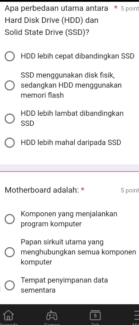 Apa perbedaan utama antara * 5 point
Hard Disk Drive (HDD) dan
Solid State Drive (SSD)?
HDD lebih cepat dibandingkan SSD
SSD menggunakan disk fisik,
sedangkan HDD menggunakan
memori flash
HDD lebih lambat dibandingkan
SSD
HDD lebih mahal daripada SSD
Motherboard adalah: * 5 point
Komponen yang menjalankan
program komputer
Papan sirkuit utama yang
menghubungkan semua komponen
komputer
Tempat penyimpanan data
sementara
5