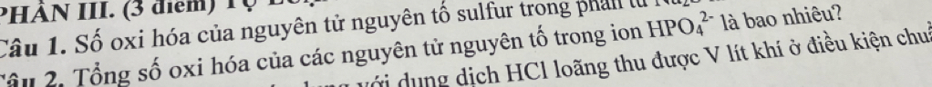 PHÀN III. (3 điểm 1 0 
Câu 1. Số oxi hóa của nguyên tử nguyên tố sulfur trong phan l 
Tâu 2. Tổng số oxi hóa của các nguyên tử nguyên tố trong ion HPO_4^(2-) là bao nhiêu? 
g dịch HCl loãng thu được V lít khí ở điều kiện chui