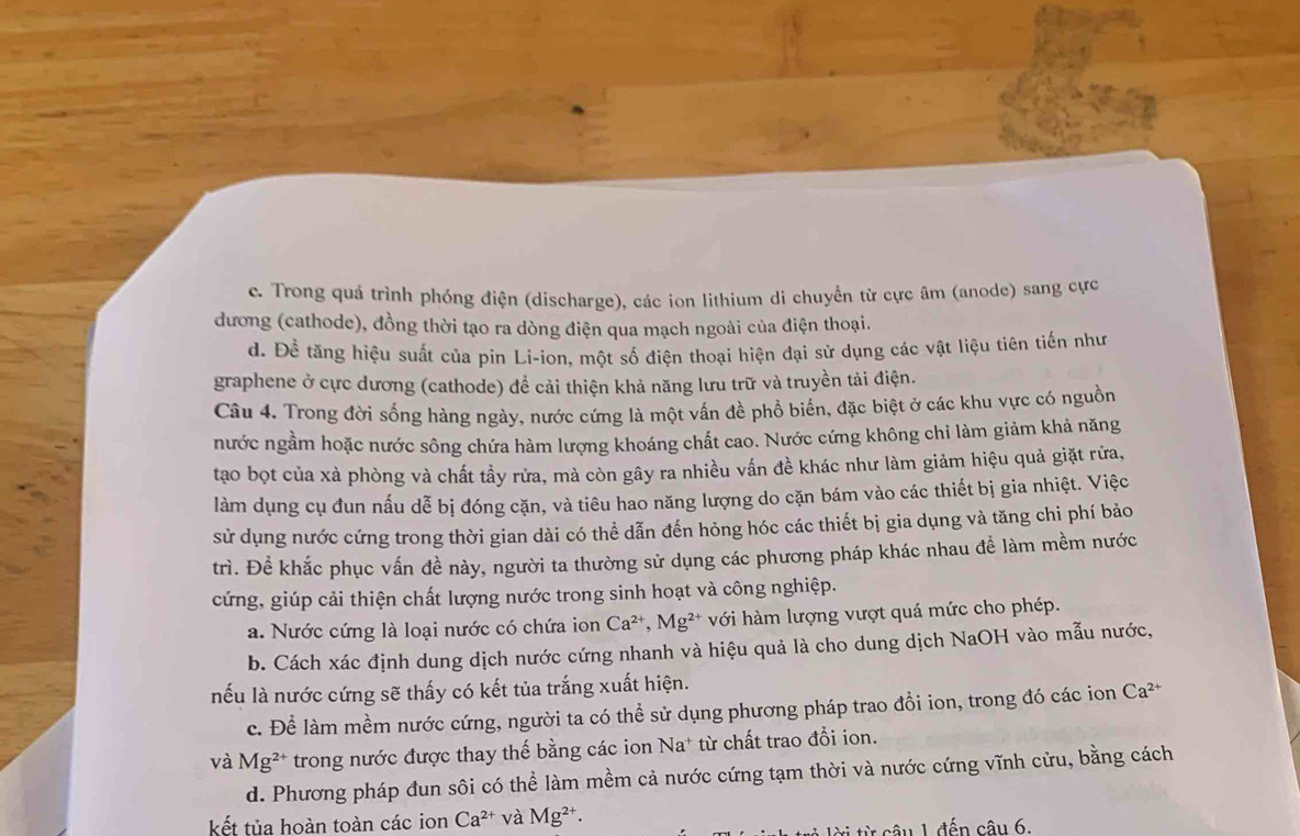 c. Trong quá trình phóng điện (discharge), các ion lithium di chuyển từ cực âm (anode) sang cực
đương (cathode), đồng thời tạo ra dòng điện qua mạch ngoài của điện thoại.
d. Để tăng hiệu suất của pin Li-ion, một số điện thoại hiện đại sử dụng các vật liệu tiên tiến như
graphene ở cực dương (cathode) để cải thiện khả năng lưu trữ và truyền tải điện.
Câu 4. Trong đời sống hàng ngày, nước cứng là một vấn đề phổ biển, đặc biệt ở các khu vực có nguồn
nước ngầm hoặc nước sông chứa hàm lượng khoáng chất cao. Nước cứng không chi làm giảm khả năng
tạo bọt của xà phòng và chất tầy rửa, mà còn gây ra nhiều vấn đề khác như làm giảm hiệu quả giặt rửa,
làm dụng cụ đun nấu dễ bị đóng cặn, và tiêu hao năng lượng do cặn bám vào các thiết bị gia nhiệt. Việc
sử dụng nước cứng trong thời gian dài có thể dẫn đến hỏng hóc các thiết bị gia dụng và tăng chi phí bảo
trì. Để khắc phục vấn đề này, người ta thường sử dụng các phương pháp khác nhau đề làm mềm nước
cứng, giúp cải thiện chất lượng nước trong sinh hoạt và công nghiệp.
a. Nước cứng là loại nước có chứa ion Ca^(2+),Mg^(2+) với hàm lượng vượt quá mức cho phép.
b. Cách xác định dung dịch nước cứng nhanh và hiệu quả là cho dung dịch NaOH vào mẫu nước,
nếu là nước cứng sẽ thấy có kết tủa trắng xuất hiện.
c. Để làm mềm nước cứng, người ta có thể sử dụng phương pháp trao đồi ion, trong đó các ion Ca^(2+)
và Mg^(2+) trong nước được thay thế bằng các ion Na* từ chất trao đổi ion.
d. Phương pháp đun sôi có thể làm mềm cả nước cứng tạm thời và nước cứng vĩnh cửu, bằng cách
kết tủa hoàn toàn các ion Ca^(2+) và Mg^(2+).
Ti từ câu 1 đến câu 6.