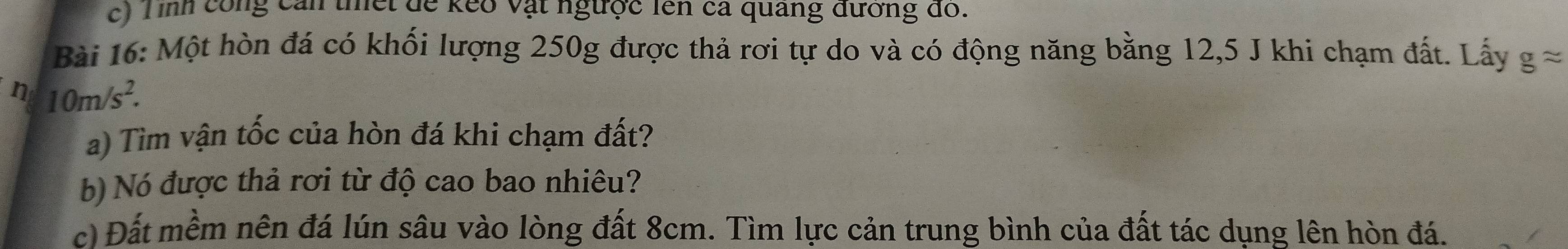 Tình công cản thết để kếo vật ngưộc lên cả quảng đương đó. 
Bài 16: Một hòn đá có khối lượng 250g được thả rơi tự do và có động năng bằng 12, 5 J khi chạm đất. Lấy gapprox
n 10m/s^2. 
a) Tìm vận tốc của hòn đá khi chạm đất? 
b) Nó được thả rơi từ độ cao bao nhiêu? 
c) Đất mềm nên đá lún sâu vào lòng đất 8cm. Tìm lực cản trung bình của đất tác dụng lên hòn đá.