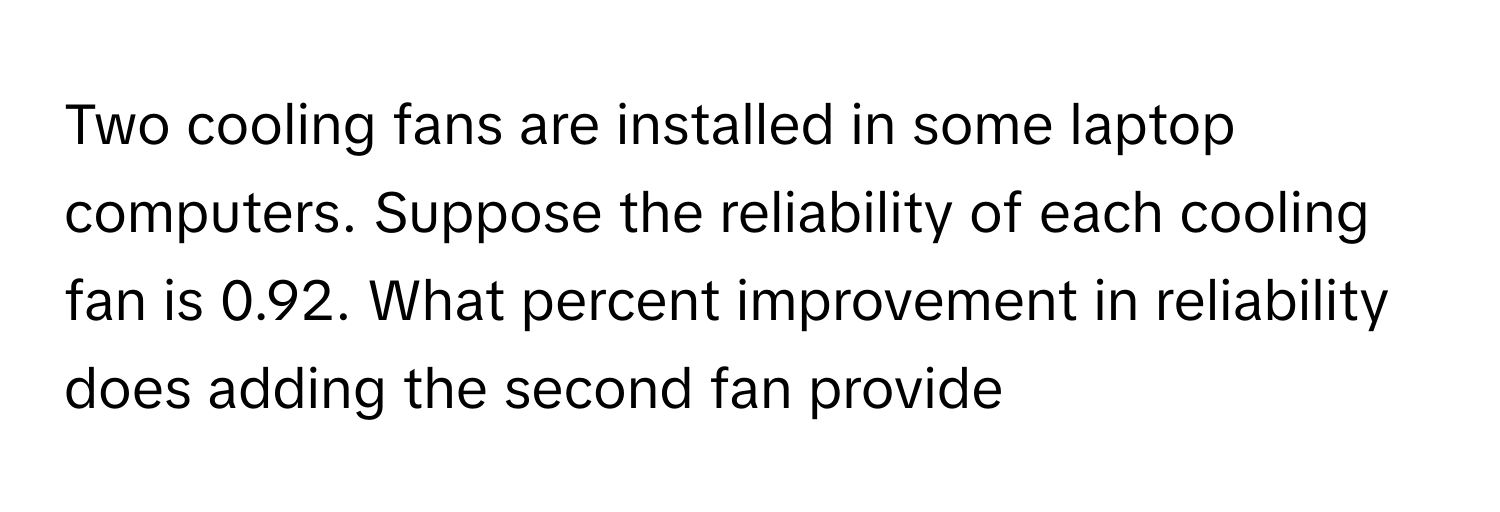 Two cooling fans are installed in some laptop computers. Suppose the reliability of each cooling fan is 0.92. What percent improvement in reliability does adding the second fan provide