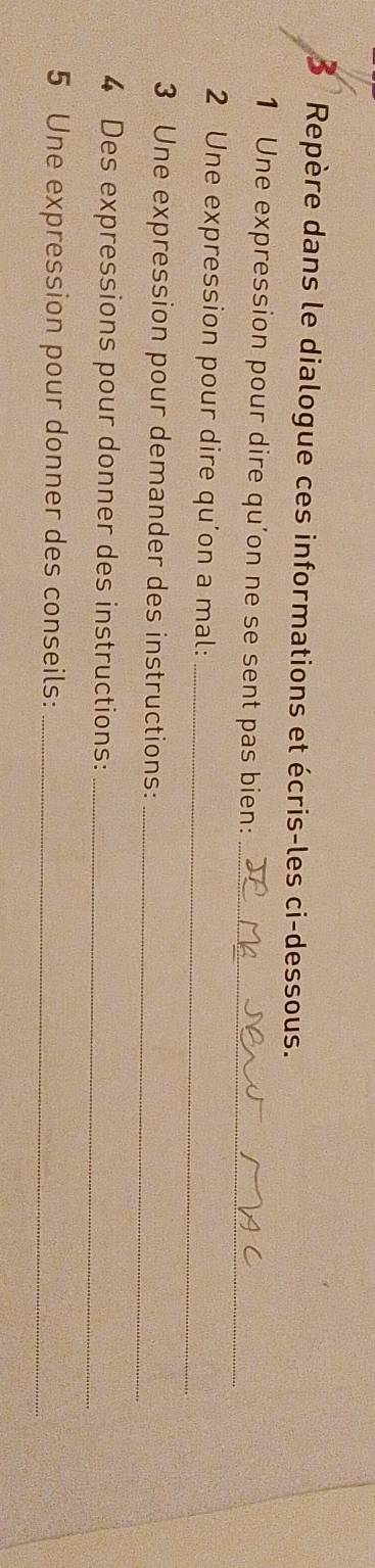 Repère dans le dialogue ces informations et écris-les ci-dessous. 
1 Une expression pour dire qu'on ne se sent pas bien:_ 
2 Une expression pour dire qu'on a mal:_ 
3 Une expression pour demander des instructions:_ 
4 Des expressions pour donner des instructions:_ 
5 Une expression pour donner des conseils:_