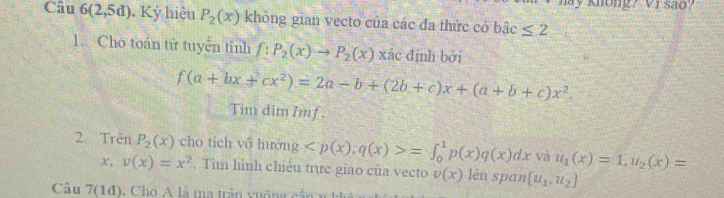 khong? V1 sao? 
Câu 6(2,5d) , Ký hiệu P_2(x) không gian vecto của các đa thức có bhat ac≤ 2
1. Cho toán tử tuyển tính f:P_2(x)to P_2(x) xác định bởi
f(a+bx+cx^2)=2a-b+(2b+c)x+(a+b+c)x^2. 
Tim dim Imf . 
2. Trên P_2(x) cho tích vô hướng =∈t _0^(1p(x)q(x)dx và u_1)(x)=1, u_2(x)=
x, v(x)=x^2. Tìm hình chiếu trực giao của vecto v(x) lên span  u_1,u_2
Câu 7(1d)