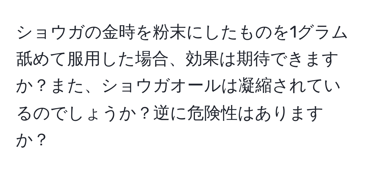 ショウガの金時を粉末にしたものを1グラム舐めて服用した場合、効果は期待できますか？また、ショウガオールは凝縮されているのでしょうか？逆に危険性はありますか？