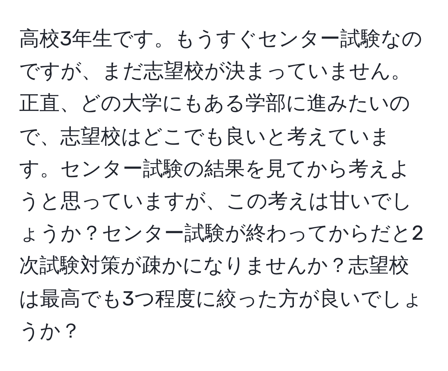 高校3年生です。もうすぐセンター試験なのですが、まだ志望校が決まっていません。正直、どの大学にもある学部に進みたいので、志望校はどこでも良いと考えています。センター試験の結果を見てから考えようと思っていますが、この考えは甘いでしょうか？センター試験が終わってからだと2次試験対策が疎かになりませんか？志望校は最高でも3つ程度に絞った方が良いでしょうか？