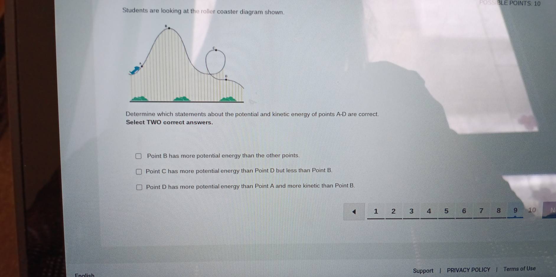 POSSIBLE POINTS: 10
Students are looking at the roller coaster diagram shown.
Determine which statements about the potential and kinetic energy of points A-D are correct.
Select TWO correct answers.
Point B has more potential energy than the other points.
Point C has more potential energy than Point D but less than Point B.
Point D has more potential energy than Point A and more kinetic than Point B.
< <tex>1 2 3 4 5 6 7 8 9 10 ^
Enalish
Support | PRIVACY POLICY | Terms of Use