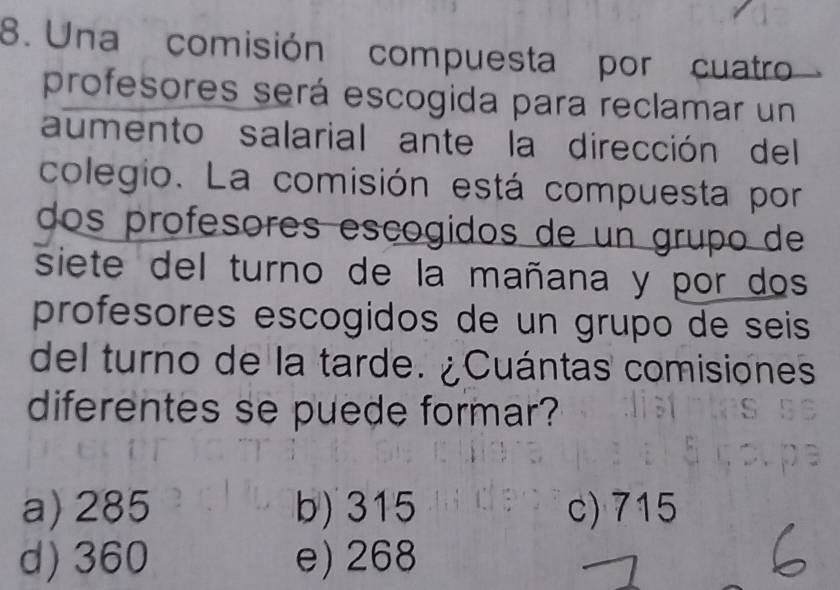 Una comisión compuesta por cuatro
profesores será escogida para reclamar un
aumento salarial ante la dirección del
colegio. La comisión está compuesta por
dos profesores escogidos de un grupo de
siete del turno de la mañana y por dos
profesores escogidos de un grupo de seis
del turno de la tarde. ¿Cuántas comisiones
diferentes se puede formar?
a) 285 b) 315 c) 715
d) 360 e) 268