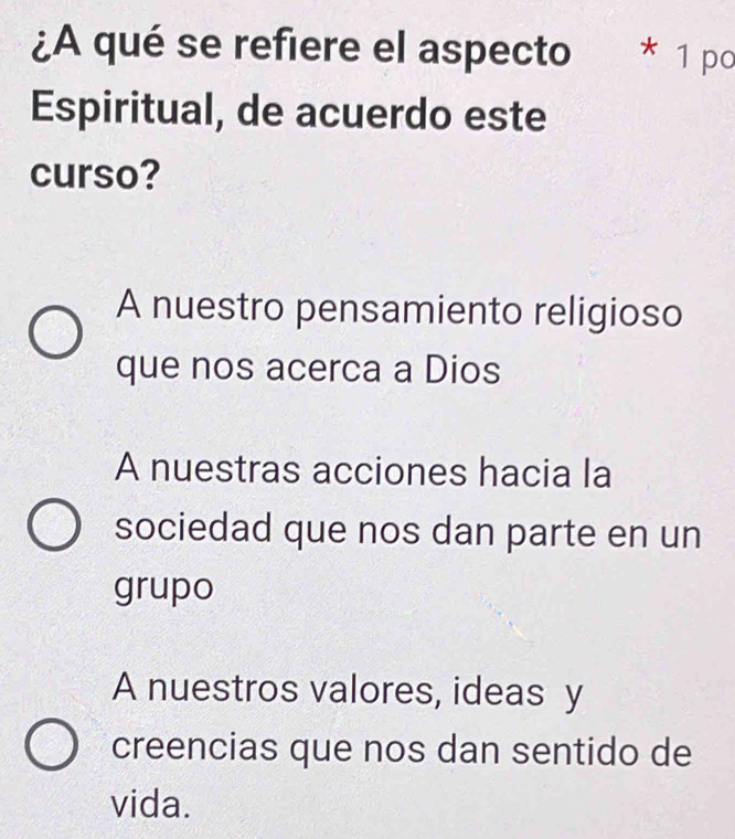 ¿A qué se refiere el aspecto * 1 po
Espiritual, de acuerdo este
curso?
A nuestro pensamiento religioso
que nos acerca a Dios
A nuestras acciones hacia la
sociedad que nos dan parte en un
grupo
A nuestros valores, ideas y
creencias que nos dan sentido de
vida.