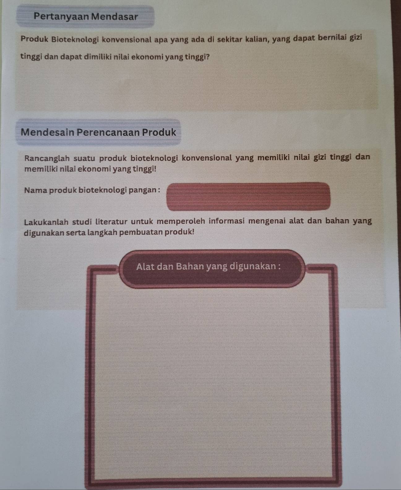 Pertanyaan Mendasar 
Produk Bioteknologi konvensional apa yang ada di sekitar kalian, yang dapat bernilai gizi 
tinggi dan dapat dimiliki nilai ekonomi yang tinggi? 
Mendesain Perencanaan Produk 
Rancanglah suatu produk bioteknologi konvensional yang memiliki nilai gizi tinggi dan 
memiliki nilai ekonomi yang tinggi! 
Nama produk bioteknologi pangan : 
Lakukanlah studi literatur untuk memperoleh informasi mengenai alat dan bahan yang 
digunakan serta langkah pembuatan produk!