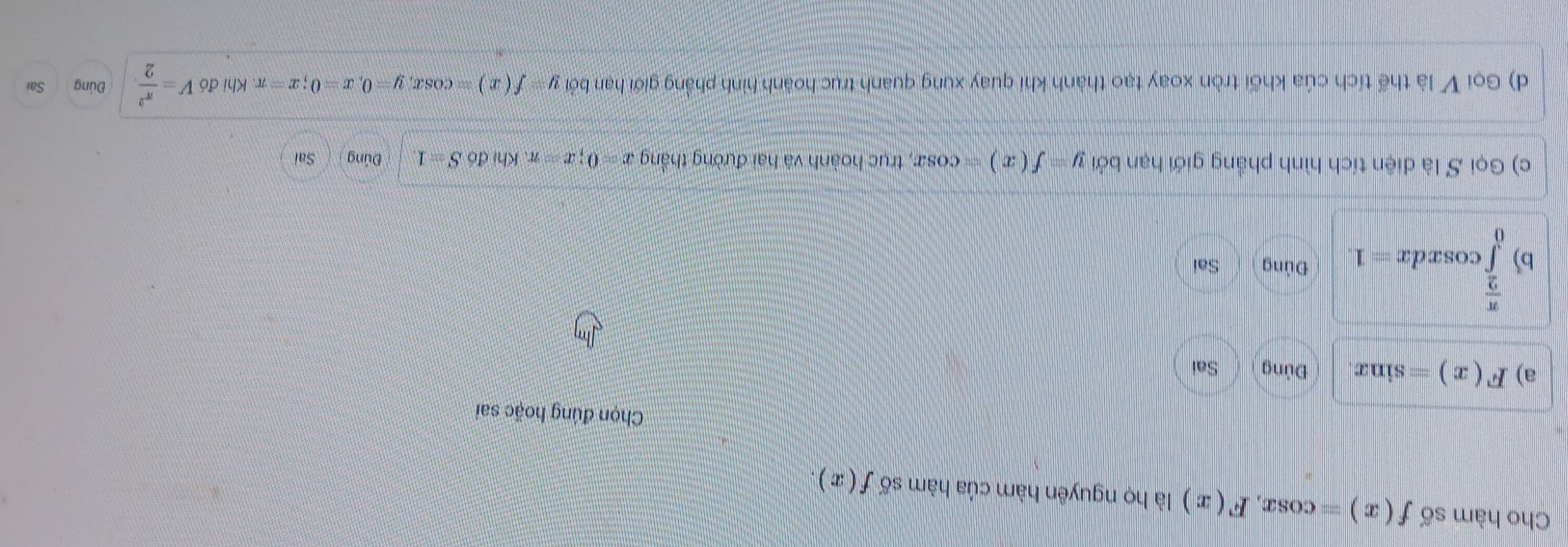 Cho hàm số f(x)=cos x, F(x) là họ nguyên hàm của hàm số f(x). 
Chọn đúng hoặc sai 
a) F(x)=sin x Đủng Sai
 π /2 
b) ∈tlimits _0^((π)cos xdx=1 Đủng Sai 
c) Gọi S là diện tích hình phẳng giới hạn bởi y=f(x)=cos x , trục hoành và hai đường thắng x=0; x=π. Khi doS=1 Đúng Sai 
d) Gọi V là thể tích của khối tròn xoay tạo thành khí quay xung quanh trục hoành hình phẳng giới hạn bởi y f(x)=cos x, y=0, x=0; x=π Khi đó V=frac π ^2)2 Đúng Sai