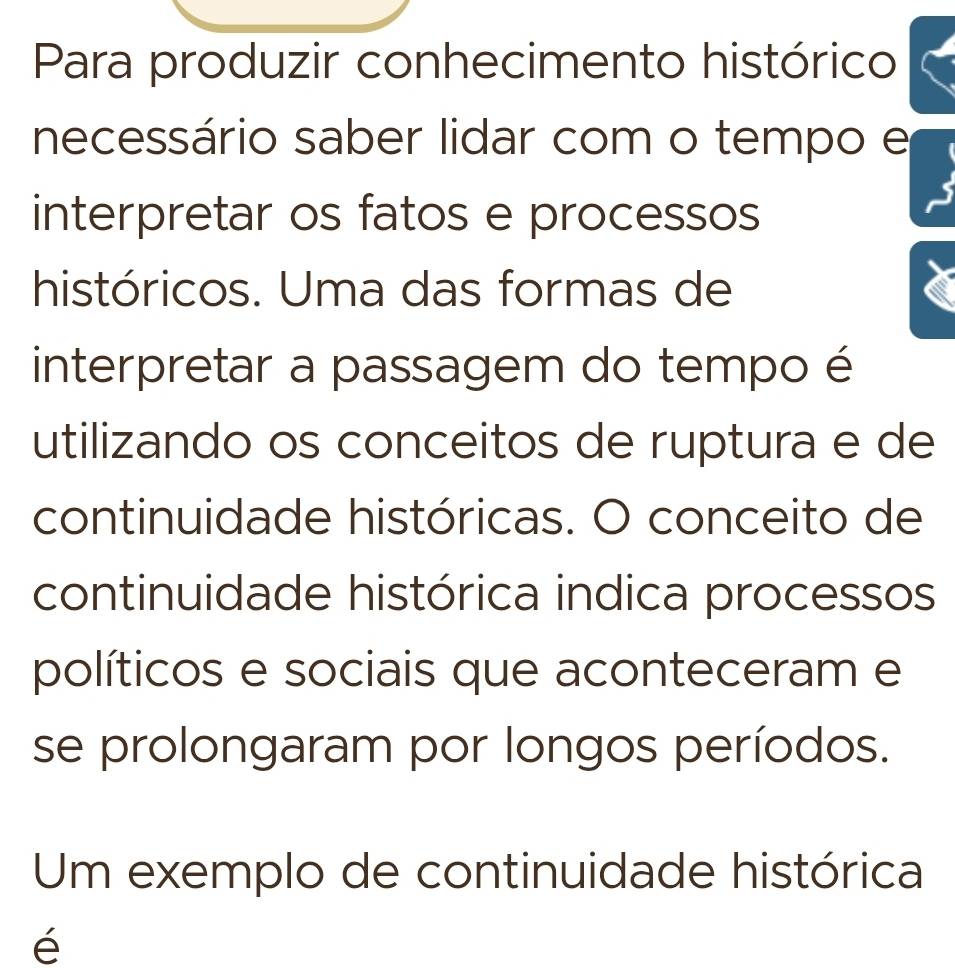 Para produzir conhecimento histórico 
necessário saber lidar com o tempo e 
interpretar os fatos e processos 
históricos. Uma das formas de 
interpretar a passagem do tempo é 
utilizando os conceitos de ruptura e de 
continuidade históricas. O conceito de 
continuidade histórica indica processos 
políticos e sociais que aconteceram e 
se prolongaram por longos períodos. 
Um exemplo de continuidade histórica 
é