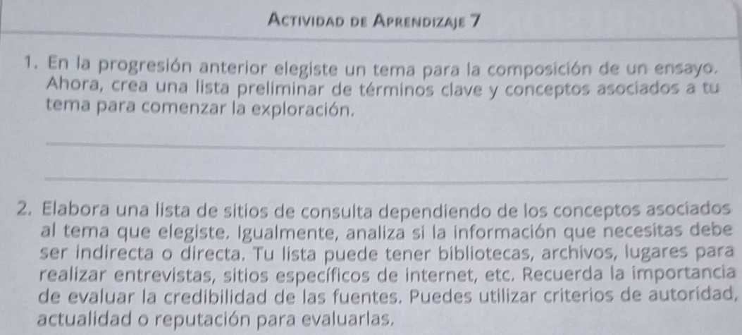 Actividad de Aprendizaje 7 
1. En la progresión anterior elegiste un tema para la composición de un ensayo. 
Ahora, crea una lista preliminar de términos clave y conceptos asociados a tu 
tema para comenzar la exploración. 
_ 
_ 
2. Elabora una lista de sitios de consulta dependiendo de los conceptos asociados 
al tema que elegiste. Igualmente, analiza si la información que necesitas debe 
ser indirecta o directa. Tu lista puede tener bibliotecas, archivos, lugares para 
realizar entrevistas, sitios específicos de internet, etc. Recuerda la importancia 
de evaluar la credibilidad de las fuentes. Puedes utilizar criterios de autoridad, 
actualidad o reputación para evaluarlas.