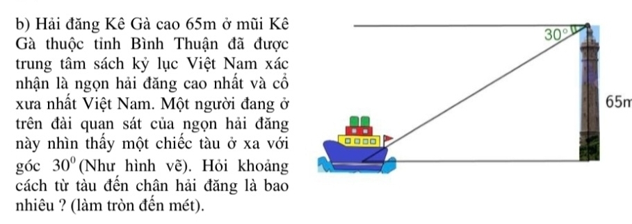 Hải đăng Kê Gà cao 65m ở mũi Kê
30°
Gà thuộc tỉnh Bình Thuận đã được 
trung tâm sách kỷ lục Việt Nam xác 
nhận là ngọn hải đăng cao nhất và cổ 
xưa nhất Việt Nam. Một người đang ở 65n
trên đài quan sát của ngọn hải đăng - - 
này nhìn thầy một chiếc tàu ở xa với □ □ □□
góc 30° (Như hình vẽ). Hỏi khoảng 
cách từ tàu đến chân hải đăng là bao 
nhiêu ? (làm tròn đến mét).