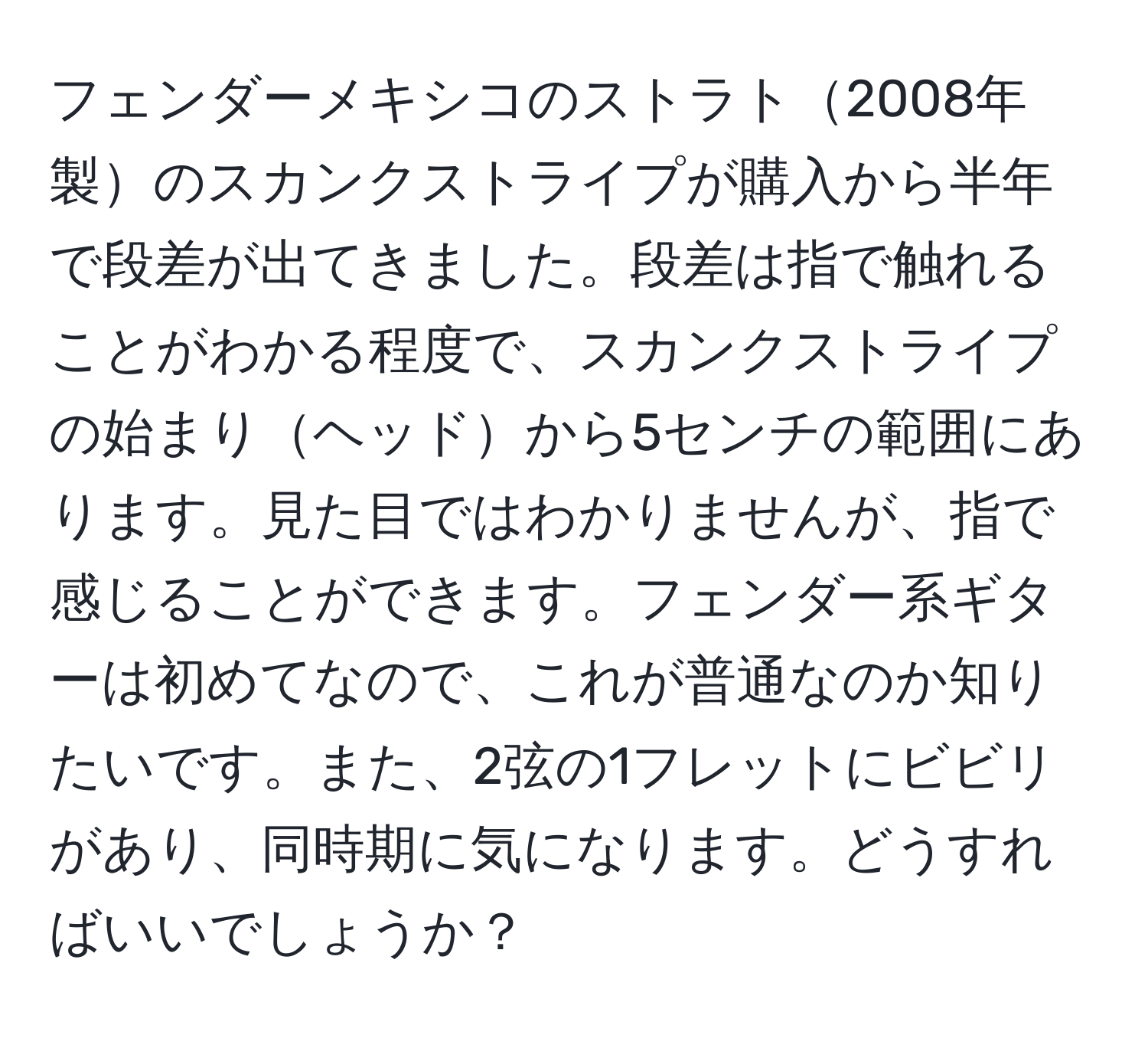 フェンダーメキシコのストラト2008年製のスカンクストライプが購入から半年で段差が出てきました。段差は指で触れることがわかる程度で、スカンクストライプの始まりヘッドから5センチの範囲にあります。見た目ではわかりませんが、指で感じることができます。フェンダー系ギターは初めてなので、これが普通なのか知りたいです。また、2弦の1フレットにビビリがあり、同時期に気になります。どうすればいいでしょうか？