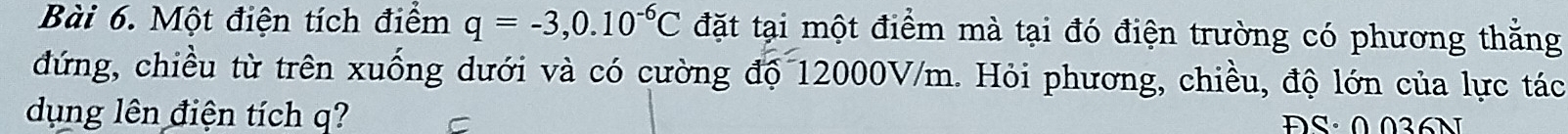 Một điện tích điểm q=-3,0.10^(-6)C đặt tại một điểm mà tại đó điện trường có phương thằng 
đứng, chiều từ trên xuống dưới và có cường độ 12000V/m. Hỏi phương, chiều, độ lớn của lực tác 
dụng lên điện tích q? ĐS· 0 036N