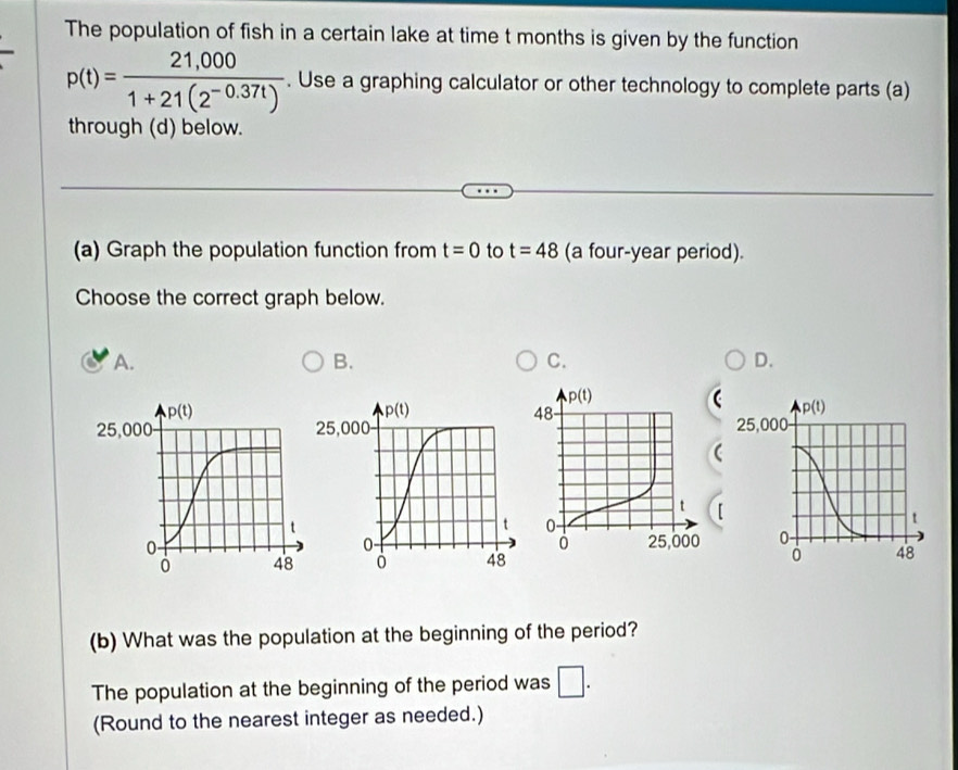 The population of fish in a certain lake at time t months is given by the function
p(t)= (21,000)/1+21(2^(-0.37t)) . Use a graphing calculator or other technology to complete parts (a)
through (d) below.
(a) Graph the population function from t=0 to t=48 (a four-year period).
Choose the correct graph below.
A. B. C. D.
 
 
(b) What was the population at the beginning of the period?
The population at the beginning of the period was □ .
(Round to the nearest integer as needed.)