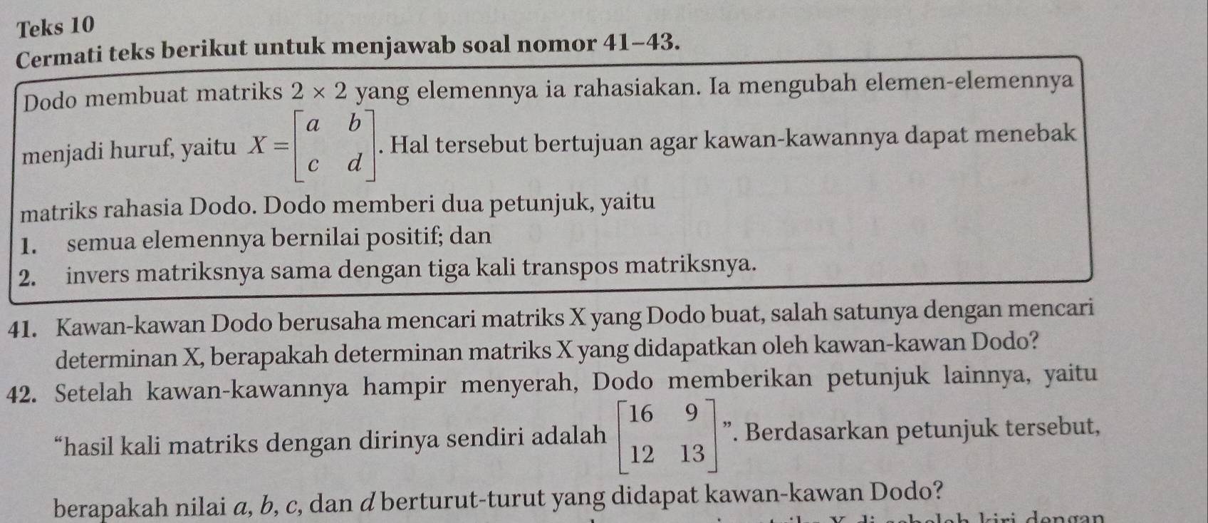 Teks 10 
Cermati teks berikut untuk menjawab soal nomor 41-43. 
Dodo membuat matriks 2* 2 yang elemennya ia rahasiakan. Ia mengubah elemen-elemennya 
menjadi huruf, yaitu X=beginbmatrix a&b c&dendbmatrix. Hal tersebut bertujuan agar kawan-kawannya dapat menebak 
matriks rahasia Dodo. Dodo memberi dua petunjuk, yaitu 
1. semua elemennya bernilai positif; dan 
2. invers matriksnya sama dengan tiga kali transpos matriksnya. 
41. Kawan-kawan Dodo berusaha mencari matriks X yang Dodo buat, salah satunya dengan mencari 
determinan X, berapakah determinan matriks X yang didapatkan oleh kawan-kawan Dodo? 
42. Setelah kawan-kawannya hampir menyerah, Dodo memberikan petunjuk lainnya, yaitu 
“hasil kali matriks dengan dirinya sendiri adalah beginbmatrix 16&9 12&13endbmatrix ”. Berdasarkan petunjuk tersebut, 
berapakah nilai a, b, c, dan d berturut-turut yang didapat kawan-kawan Dodo?