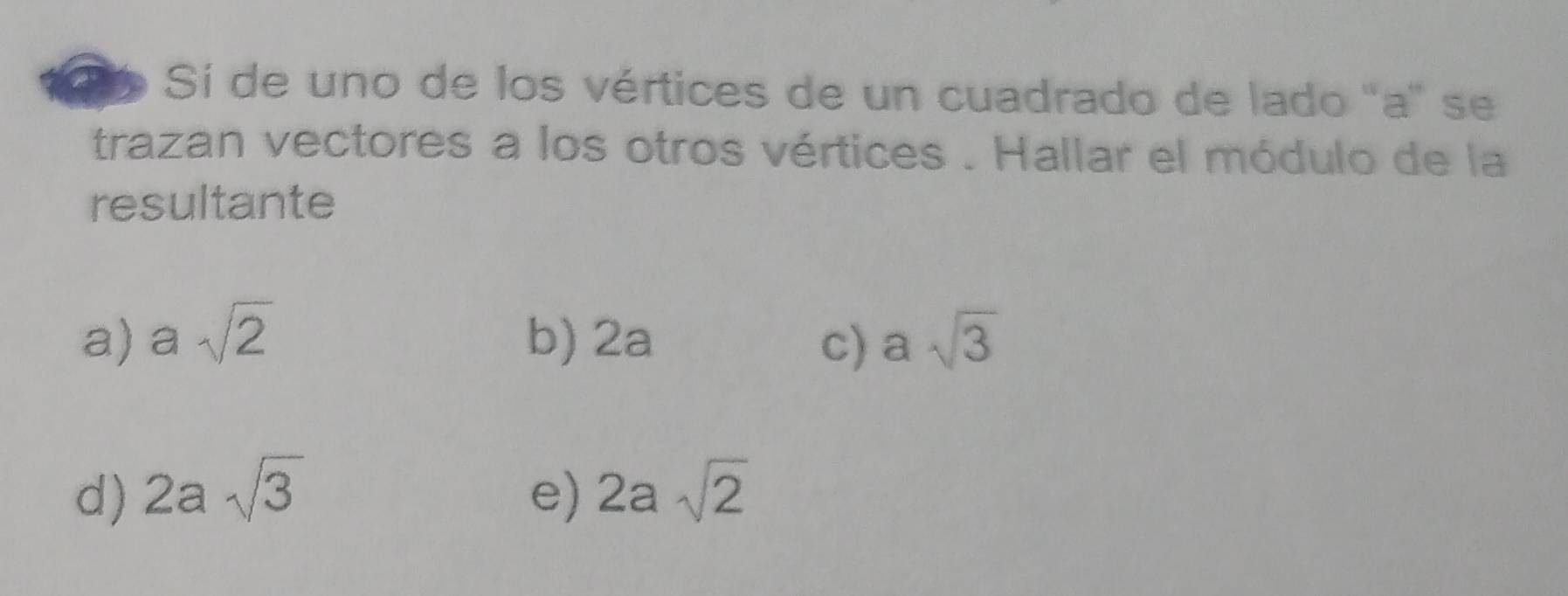 Sí de uno de los vértices de un cuadrado de lado ' a ' se
trazan vectores a los otros vértices . Hallar el módulo de la
resultante
a) asqrt(2) b) 2a c) asqrt(3)
d) 2asqrt(3) e) 2asqrt(2)