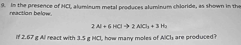 In the presence of HCI, aluminum metal produces aluminum chloride, as shown in the 
reaction below.
2Al+6HClto 2AlCl_3+3H_2
If 2.67 g Al react with 3.5 g HCl, how many moles of AlCl_3 are produced?