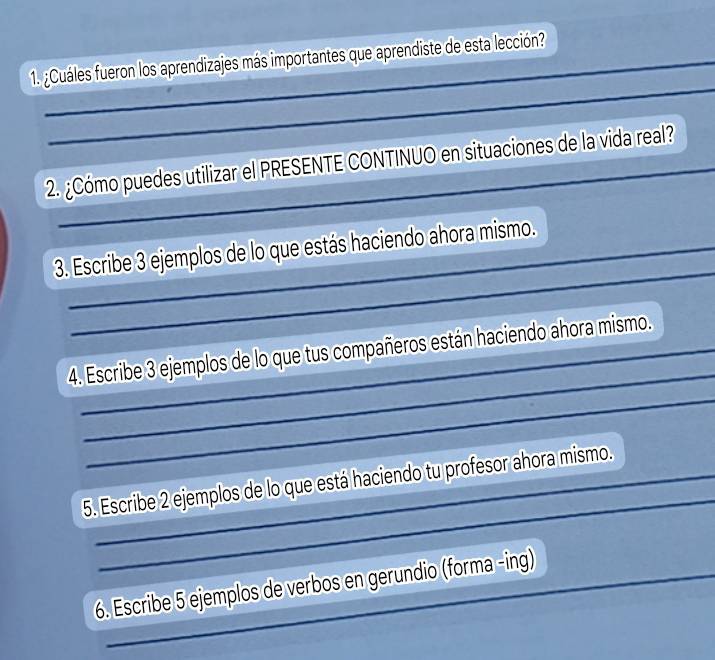 ¿Cuáles fueron los aprendizajes más importantes que aprendiste de esta lección? 
_ 
2. ¿Cómo puedes utilizar el PRESENTE CONTINUO en situaciones de la vida real? 
_ 
3. Escribe 3 ejemplos de lo que estás haciendo ahora mismo. 
_ 
4. Escribe 3 ejemplos de lo que tus compañeros están haciendo ahora mismo. 
_ 
_ 
5. Escribe 2 ejemplos de lo que está haciendo tu profesor ahora mismo. 
6. Escribe 5 ejemplos de verbos en gerundio (forma -ing)