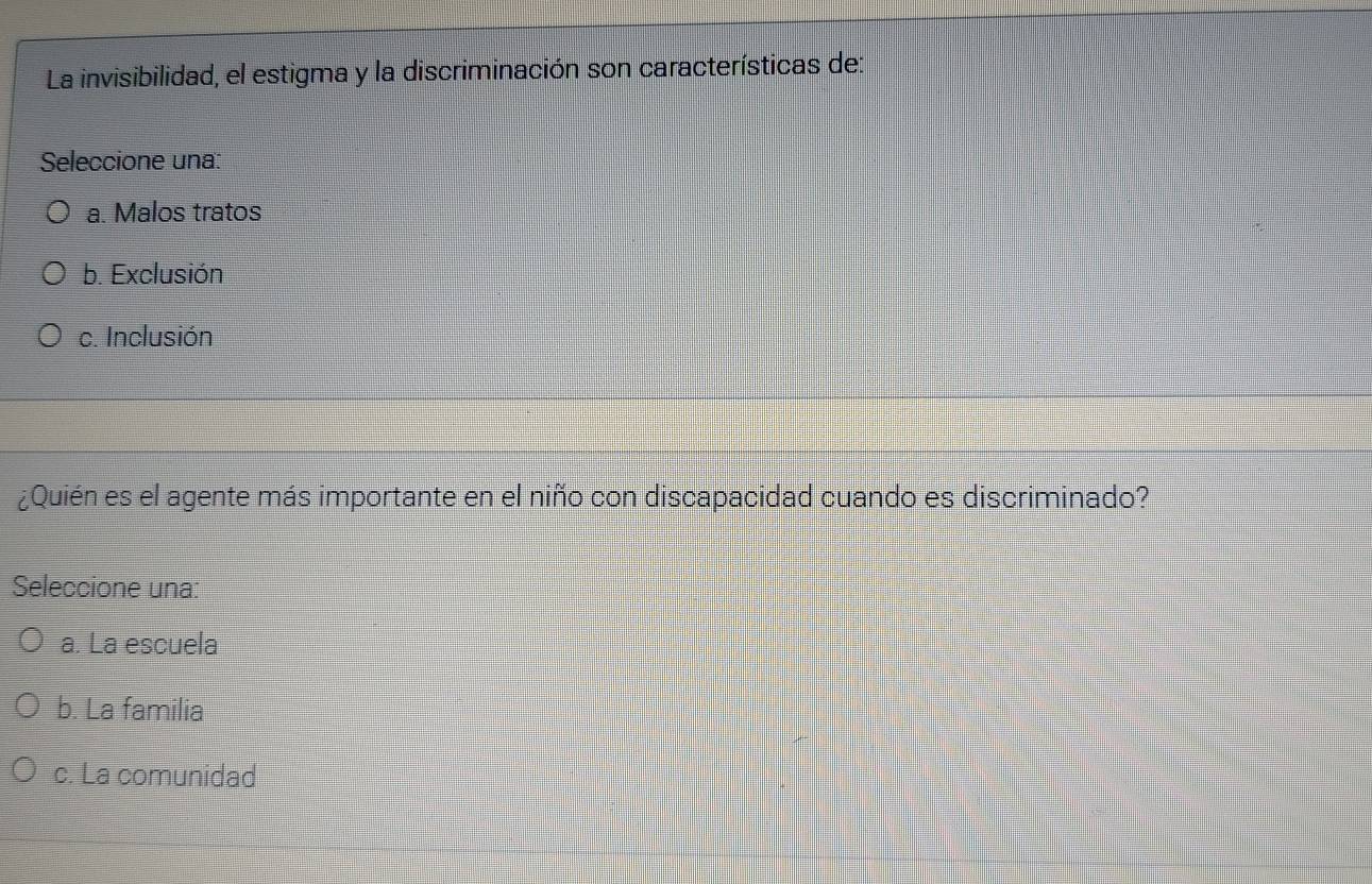 La invisibilidad, el estigma y la discriminación son características de:
Seleccione una:
a. Malos tratos
b. Exclusión
c. Inclusión
¿Quién es el agente más importante en el niño con discapacidad cuando es discriminado?
Seleccione una:
a. La escuela
b. La familia
c. La comunidad